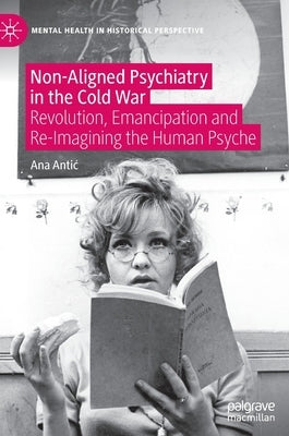 Non-Aligned Psychiatry in the Cold War: Revolution, Emancipation and Re-Imagining the Human Psyche by Antic, Ana
