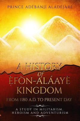 A History Of Efon-Alaaye Kingdom From 1180 A.D. To Present Day: A Study in Militarism, Heroism and Adventurism by Aladejare, Adeyonbo