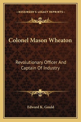 Colonel Mason Wheaton: Revolutionary Officer and Captain of Industry by Gould, Edward K.