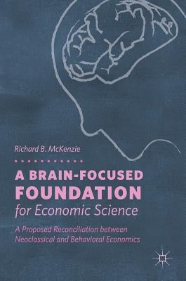 A Brain-Focused Foundation for Economic Science: A Proposed Reconciliation Between Neoclassical and Behavioral Economics by McKenzie, Richard B.