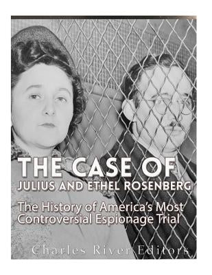 The Case of Julius and Ethel Rosenberg: The History of America's Most Controversial Espionage Trial by Charles River Editors