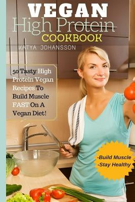 Vegan High Protein Cookbook: 50 Tasty High Protein Vegan Recipes To Build Muscle FAST On A Vegan Diet by Johansson, Katya