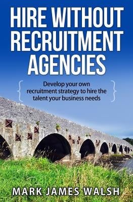 Hire Without Recruitment Agencies: Develop your own recruitment strategy to hire the talent that your business needs by Walsh, Mark James