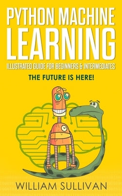 Python Machine Learning Illustrated Guide For Beginners & Intermediates: The Future Is Here! by Sullivan, William