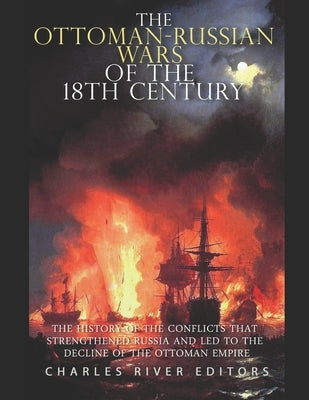 The Ottoman-Russian Wars of the 18th Century: The History of the Conflicts that Strengthened Russia and Led to the Decline of the Ottoman Empire by Charles River