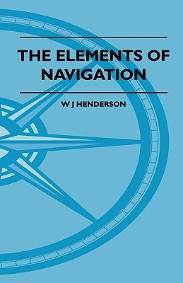 The Elements Of Navigation - A Short And Complete Explanation Of The Standard Mathods Of Finding The Position Of A Ship At Sea And The Course To Be St by Henderson, W. J.