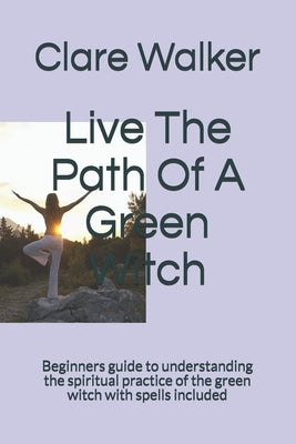 Live The Path Of A Green Witch: Beginners guide to understanding the spiritual practice of the green witch with spells included by Walker, Clare