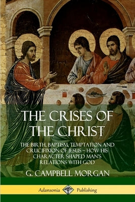 The Crises of the Christ: The Birth, Baptism, Temptation and Crucifixion of Jesus - How His Character Shaped Man's Relations with God by Morgan, G. Campbell