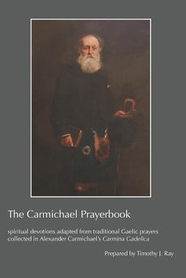 The Carmichael Prayerbook: spiritual devotions adapted from traditional Gaelic prayers collected in Alexander Carmichael's Carmina Gadelica by Ray, Timothy J.