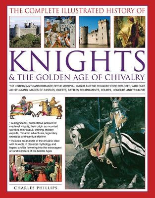 The Complete Illustrated History of Knights & the Golden Age of Chivalry: The History, Myth and Romance of the Medieval Knights and the Chivalric Code by Phillips, Charles