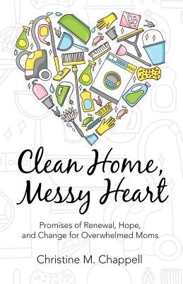 Clean Home, Messy Heart: Promises of Renewal, Hope, and Change for Overwhelmed Moms by Chappell, Christine M.