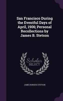 San Francisco During the Eventful Days of April, 1906; Personal Recollections by James B. Stetson by Stetson, James Burgess
