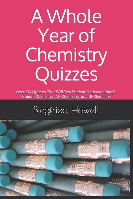 A Whole Year of Chemistry Quizzes: Over 130 Quizzes That Will Test Student Understanding In Honors Chemistry, AP Chemistry, and IB Chemistry by Howell, Siegfried