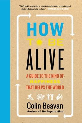 How to Be Alive: A Guide to the Kind of Happiness That Helps the World by Beavan, Colin