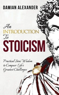 An Introduction to Stoicism: Practical Stoic Wisdom to Conquer Life's Greatest Challenges by Alexander, Damian