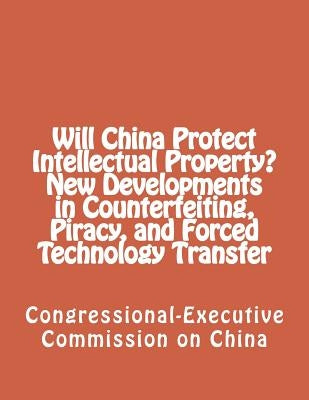 Will China Protect Intellectual Property? New Developments in Counterfeiting, Piracy, and Forced Technology Transfer by Congressional-Executive Commission on Ch
