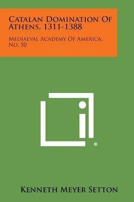 Catalan Domination of Athens, 1311-1388: Mediaeval Academy of America, No. 50 by Setton, Kenneth Meyer