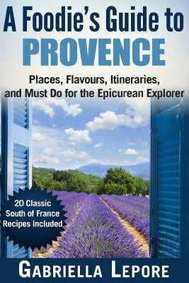 A Foodie's Guide to Provence: Places, Flavors, Itineraries, and Must Do for the Epicurean Explorer - 20 Classic South of France Recipes Included by Lepore, Gabriella