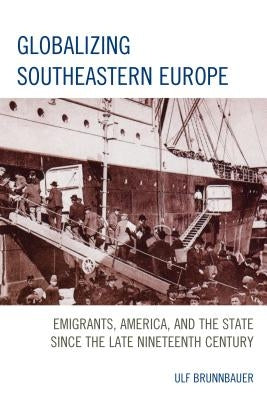 Globalizing Southeastern Europe: Emigrants, America, and the State Since the Late Nineteenth Century by Brunnbauer, Ulf