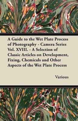 A Guide to the Wet Plate Process of Photography - Camera Series Vol. XVIII. - A Selection of Classic Articles on Development, Fixing, Chemicals and by Various
