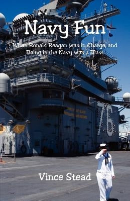 Navy Fun - When Ronald Reagan was in Charge, and Being in the Navy was a Blast by Stead, Vince