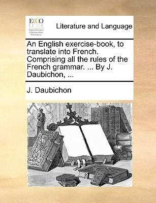 An English Exercise-Book, to Translate Into French. Comprising All the Rules of the French Grammar. ... by J. Daubichon, ... by Daubichon, J.