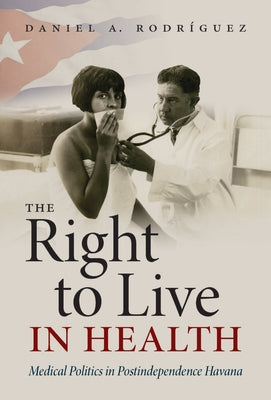 The Right to Live in Health: Medical Politics in Postindependence Havana by Rodríguez, Daniel A.