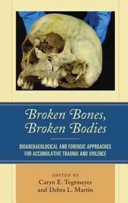 Broken Bones, Broken Bodies: Bioarchaeological and Forensic Approaches for Accumulative Trauma and Violence by Tegtmeyer, Caryn E.