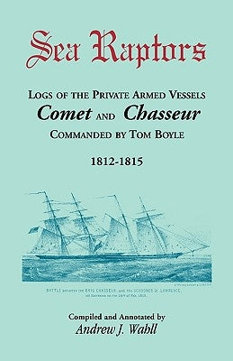 Sea Raptors: Logs of Voyages of Private Armed Vessels, Comet and Chasseur, Commanded by Tom Boyle, 1812-1815 by Wahll, Andrew