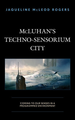McLuhan's Techno-Sensorium City: Coming to Our Senses in a Programmed Environment by McLeod Rogers, Jaqueline