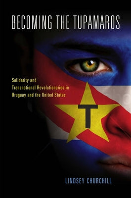 Becoming the Tupamaros: Solidarity and Transnational Revolutionaries in Uruguay and the United States by Churchill, Lindsey