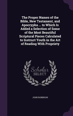 The Proper Names of the Bible, New Testament, and Apocrypha ... to Which Is Added a Selection of Some of the Most Beautiful Scriptural Pieces Calculat by Robinson, John