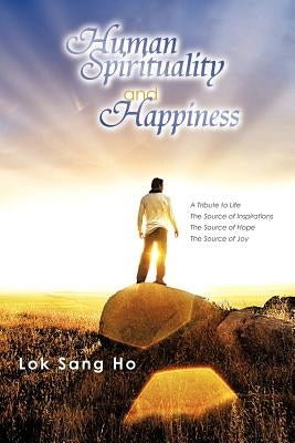 Human Spirituality and Happiness: A Tribute to Life the Source of Inspirations the Source of Hope the Source of Joy by Ho, Lok Sang