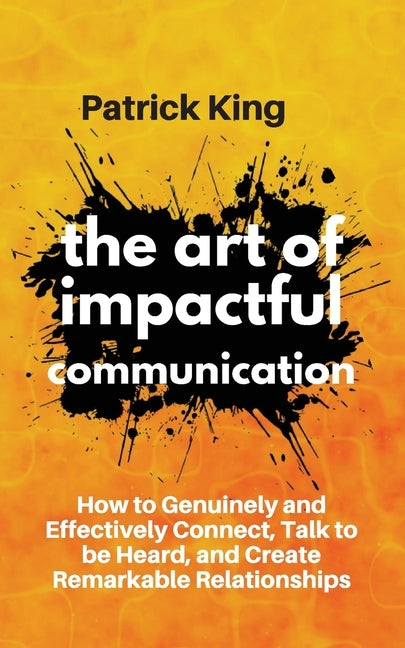 The Art of Impactful Communication: How to Genuinely and Effectively Connect, Talk to be Heard, and Create Remarkable Relationships by King, Patrick