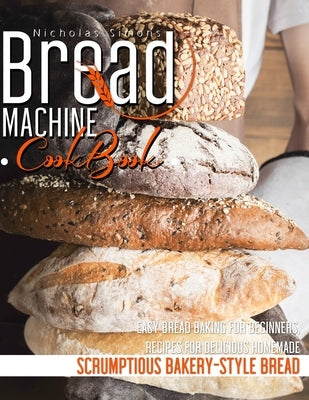 Bread Machine CookBook: Easy Bread Baking for Beginners, Recipes for Delicious Homemade, Scrumptious Bakery-Style Bread by Simons, Nicholas