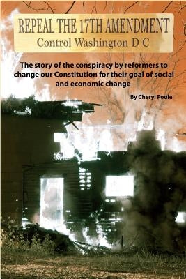 Repeal The 17th Amendment: The story of the conspiracy by reformers to change our Constitution for their goal of social and economic change by Poule, Cheryl
