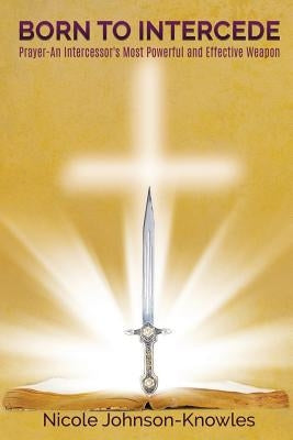BORN TO INTERCEDE Prayer-An Intercessor's Most Powerful and Effective Weapon by Johnson-Knowles, Nicole