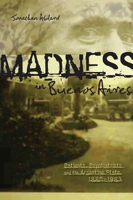Madness in Buenos Aires: Patients, Psychiatrists and the Argentine State, 1880-1983 by Ablard, Jonathan