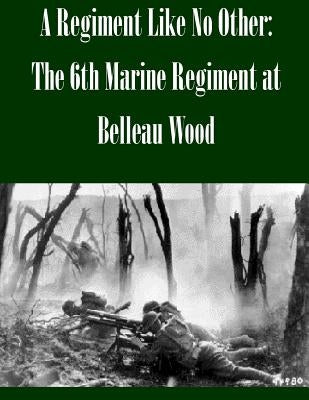 A Regiment Like No Other: The 6th Marine Regiment at Belleau Wood by U. S. Army Command and General Staff Col