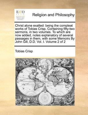 Christ alone exalted: being the compleat works of Tobias Crisp, Containing fifty-two sermons, in two volumes. To which are now added, notes by Crisp, Tobias