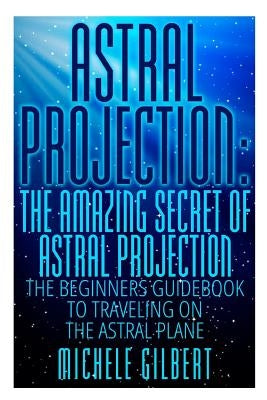 Astral Projection: The Amazing Secret Of Astral Projection: The Beginners Guidebook To Traveling On The Astral Plane by Gilbert, Michele