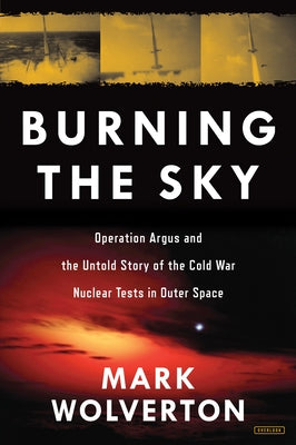 Burning the Sky: Operation Argus and the Untold Story of the Cold War Nuclear Tests in Outer Space by Wolverton, Mark