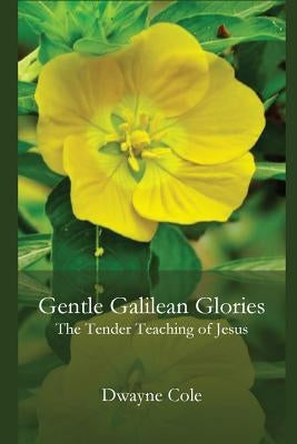 Gentle Galilean Glories: The Tender Teachings of Jesus by Cole, Dwayne