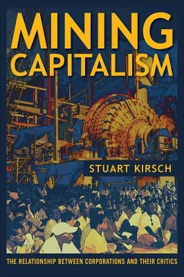 Mining Capitalism: The Relationship Between Corporations and Their Critics by Kirsch, Stuart