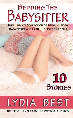 Bedding the Babysitter - 10 Stories: The Ultimate Collection of Totally Taboo Babysitter & Man Of The House Erotica by Best, Lydia