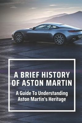 A Brief History Of Aston Martin: A Guide To Understanding Aston Martin's Heritage: The Gentleman Racer by Wapp, Cami
