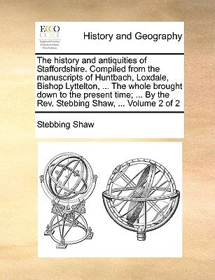 The history and antiquities of Staffordshire. Compiled from the manuscripts of Huntbach, Loxdale, Bishop Lyttelton, ... The whole brought down to the by Shaw, Stebbing