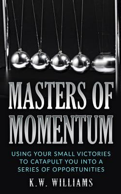 Masters Of Momentum: Using Your Small Victories To Catapult You Into A Series Of Opportunities by Williams, K. W.