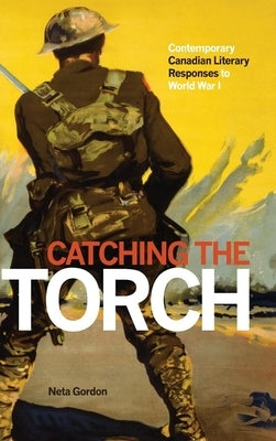 Catching the Torch: Contemporary Canadian Literary Responses to World War I by Gordon, Neta