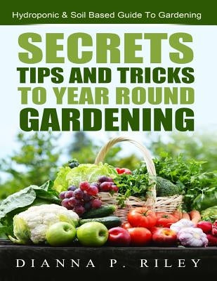 Secrets, Tips and Tricks To Year Round Gardening: The Ultimate Organic Hydroponic & Soil Home Gardening Maximum Yield Guide by Riley Chhc, Dianna P.